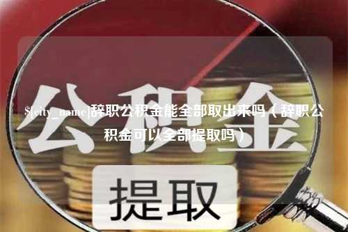 海丰辞职公积金能全部取出来吗（辞职公积金可以全部提取吗）