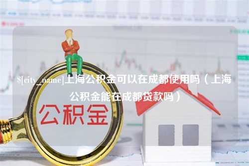 海丰上海公积金可以在成都使用吗（上海公积金能在成都贷款吗）