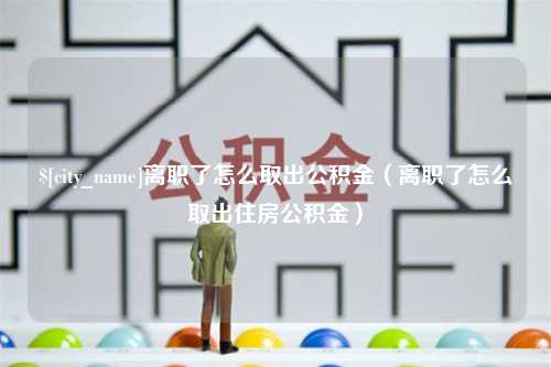 海丰离职了怎么取出公积金（离职了怎么取出住房公积金）