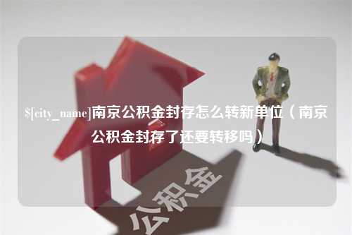 海丰南京公积金封存怎么转新单位（南京公积金封存了还要转移吗）